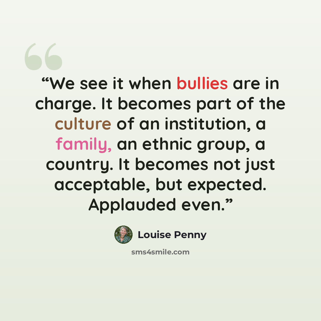 “We see it when bullies are in charge. It becomes part of the culture of an institution, a family, an ethnic group, a country. It becomes not just acceptable, but expected. Applauded even.” quote by Louise Penny