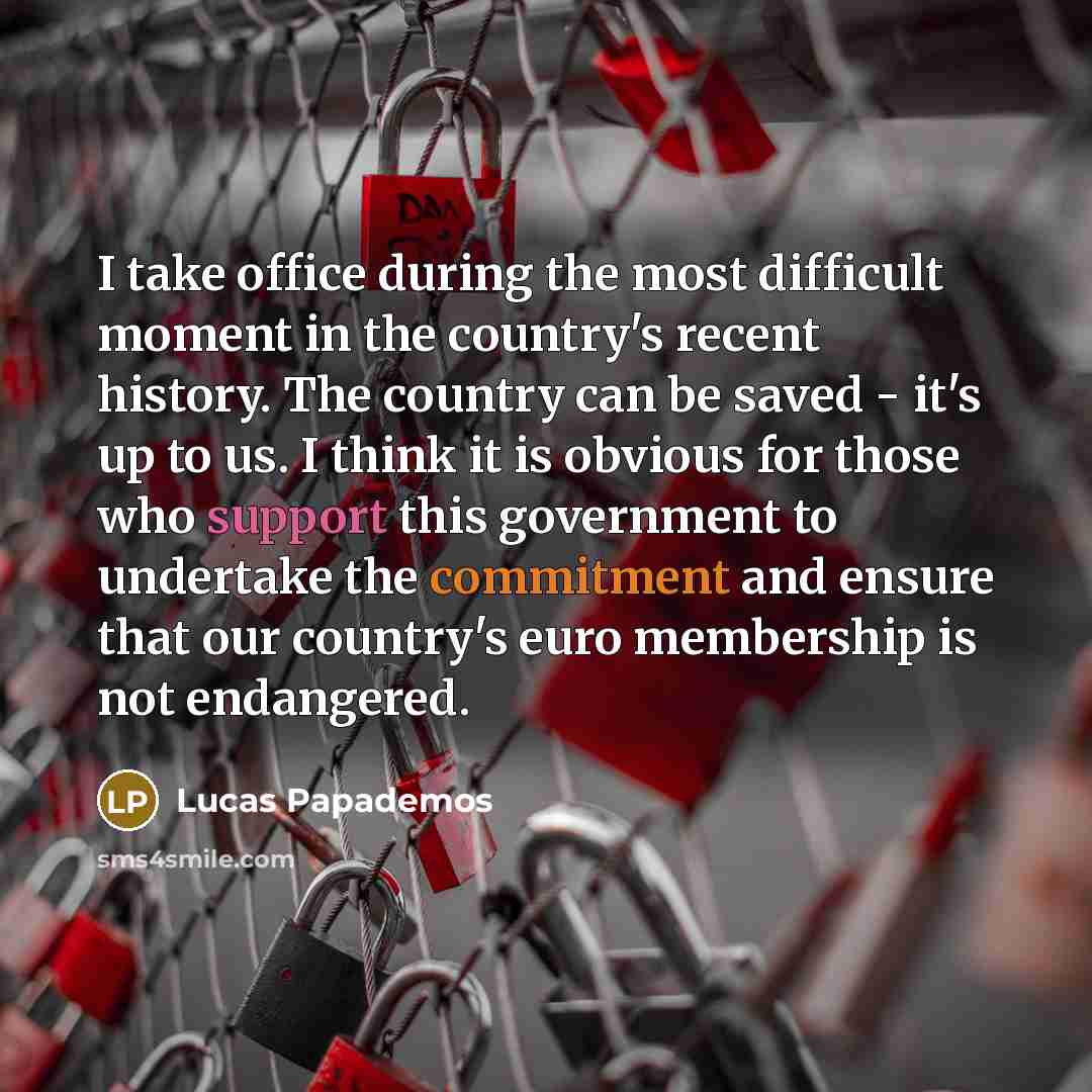 “I take office during the most difficult moment in the country's recent history. The country can be saved - it's up to us. I think it is obvious for those who support this government to undertake the commitment and ensure that our country's euro membership is not endangered.” quote by Lucas Papademos