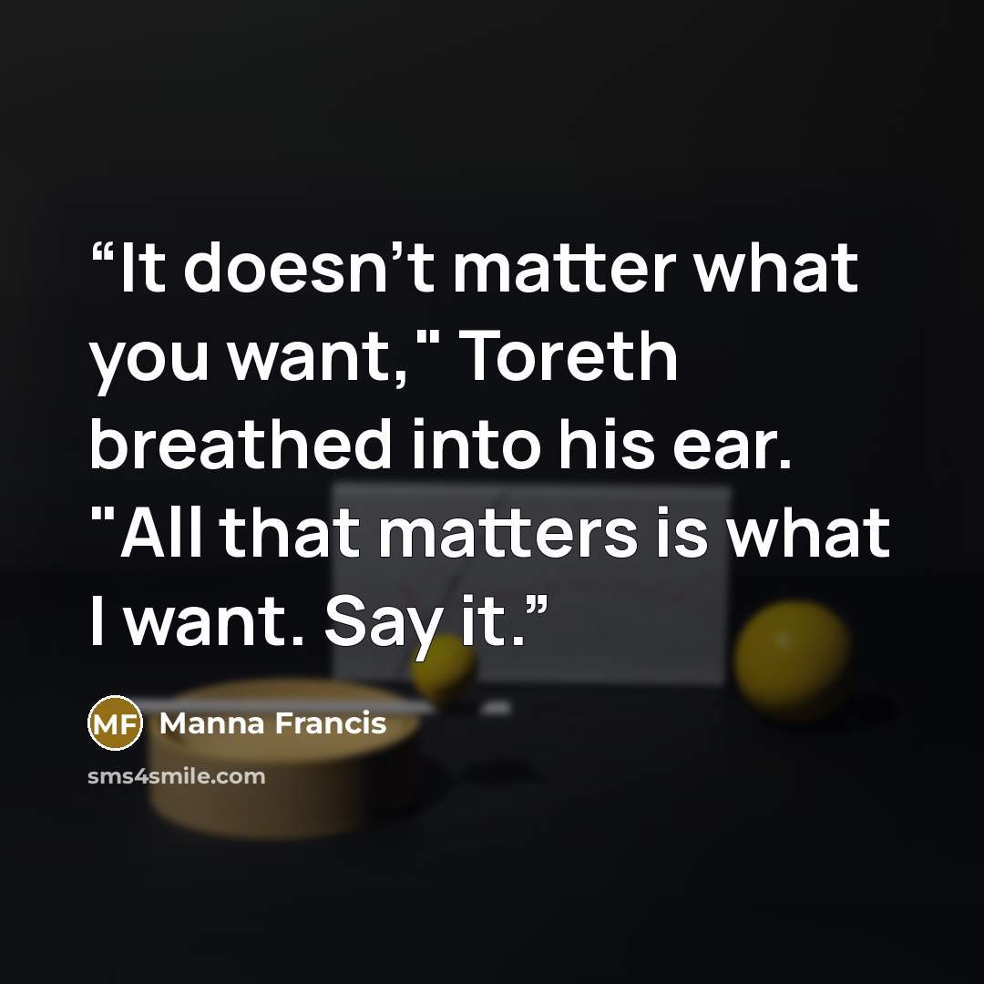 “It doesn't matter what you want," Toreth breathed into his ear. "All that matters is what I want. Say it.” quote by Manna Francis