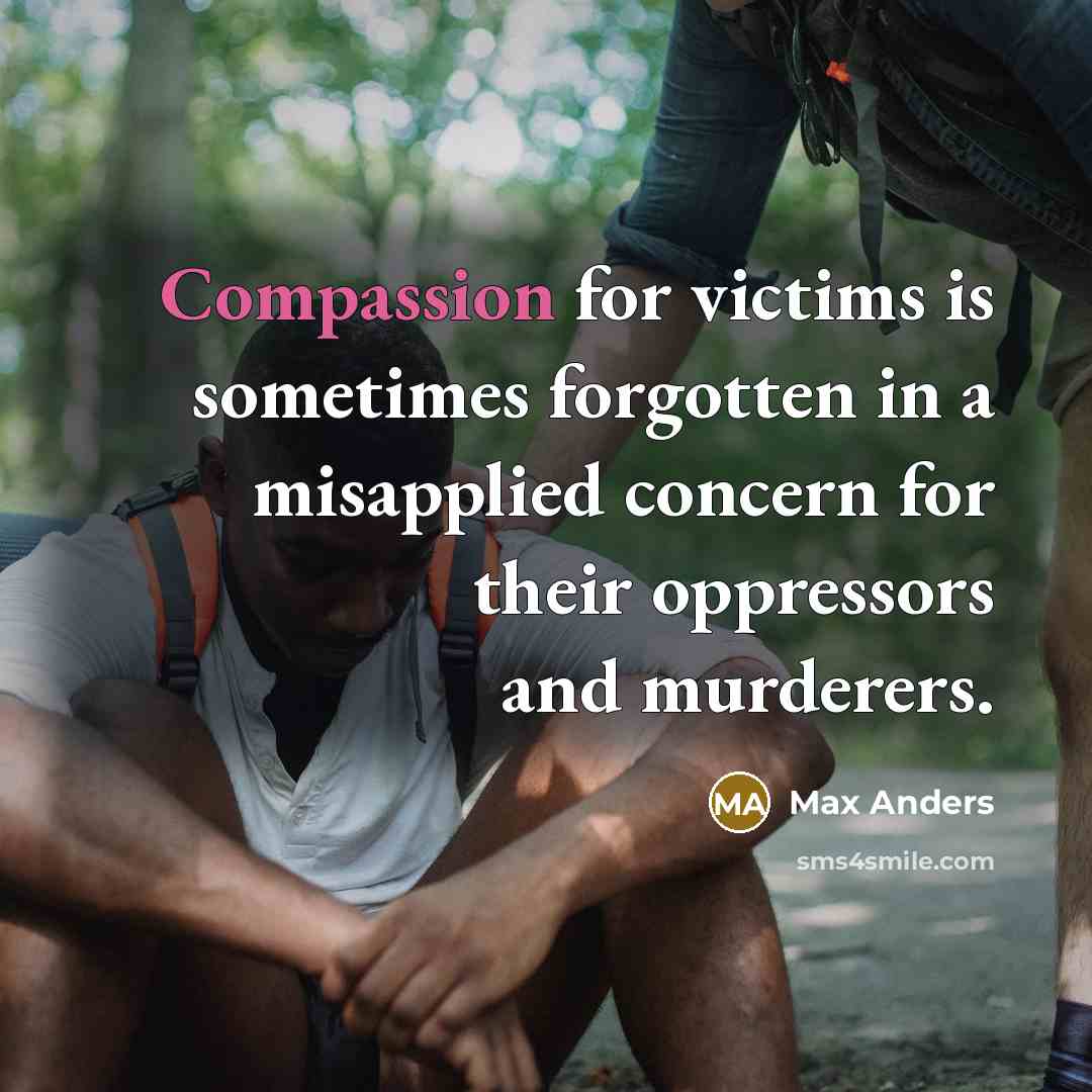 “Compassion for victims is sometimes forgotten in a misapplied concern for their oppressors and murderers.” quote by Max Anders