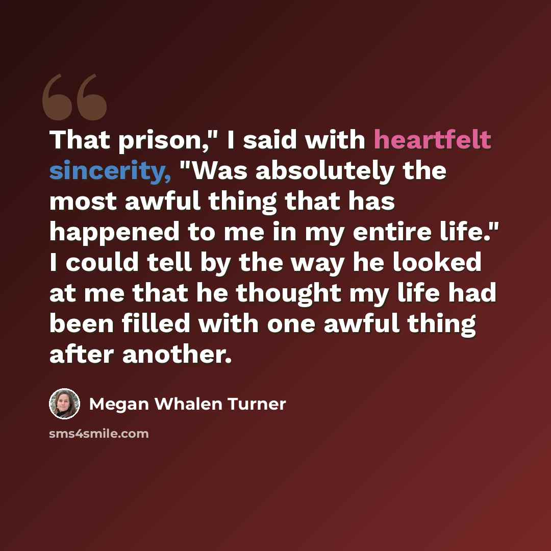 “That prison," I said with heartfelt sincerity, "Was absolutely the most awful thing that has happened to me in my entire life." I could tell by the way he looked at me that he thought my life had been filled with one awful thing after another.” quote by Megan Whalen Turner