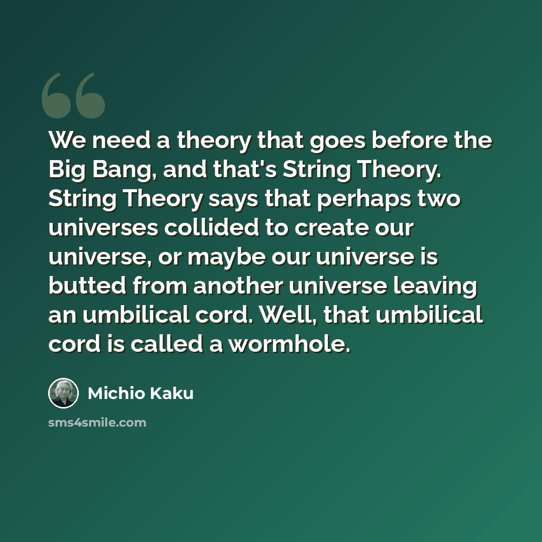 “We need a theory that goes before the Big Bang, and that's String Theory. String Theory says that perhaps two universes collided to create our universe, or maybe our universe is butted from another universe leaving an umbilical cord. Well, that umbilical cord is called a wormhole.” quote by Michio Kaku