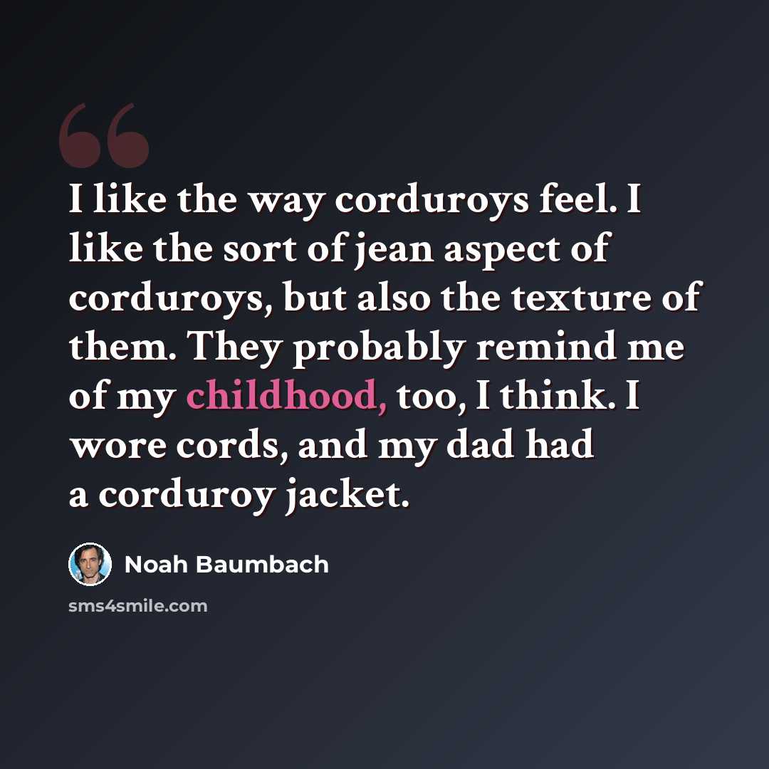 “I like the way corduroys feel. I like the sort of jean aspect of corduroys, but also the texture of them. They probably remind me of my childhood, too, I think. I wore cords, and my dad had a corduroy jacket.” quote by Noah Baumbach