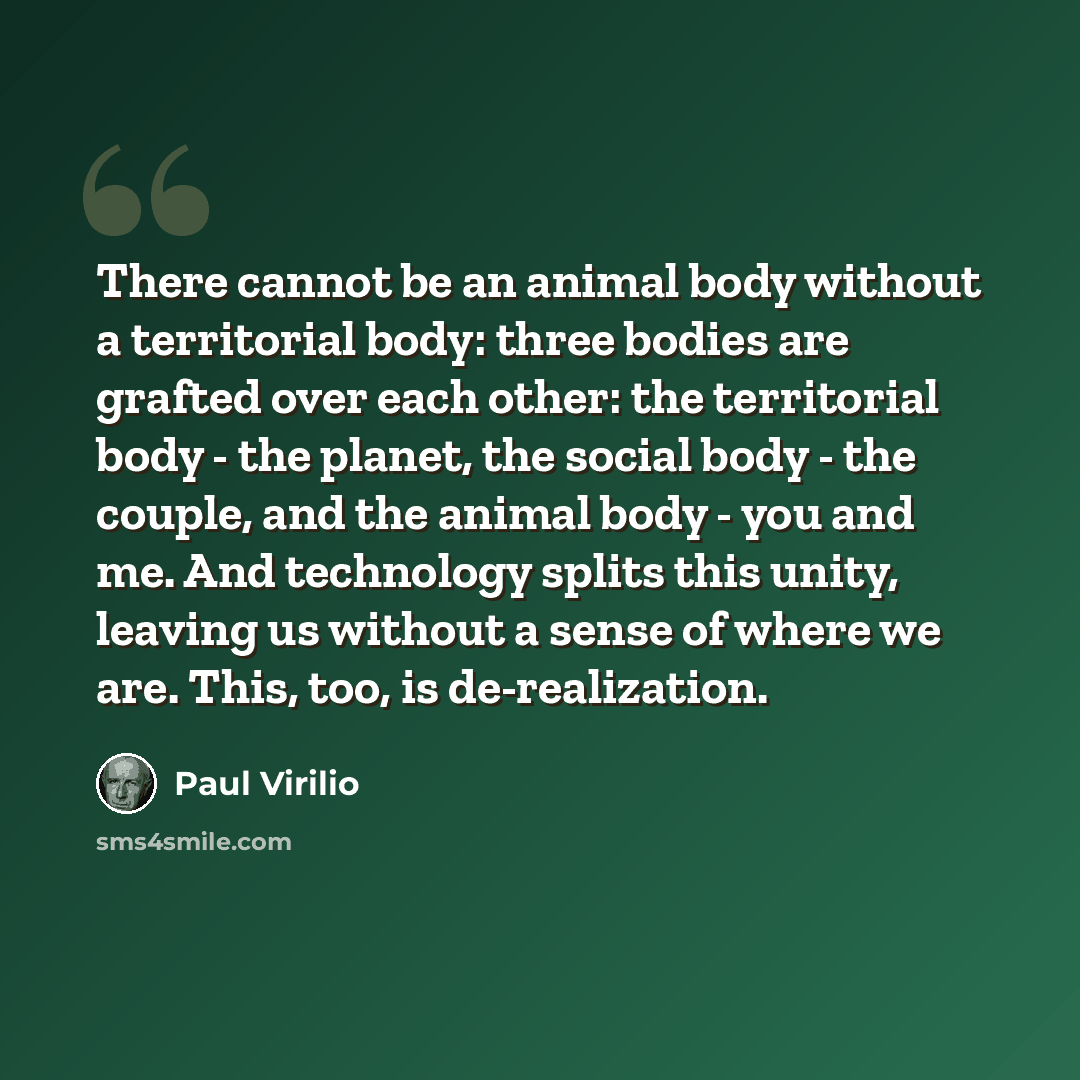 “There cannot be an animal body without a territorial body: three bodies are grafted over each other: the territorial body - the planet, the social body - the couple, and the animal body - you and me. And technology splits this unity, leaving us without a sense of where we are. This, too, is…” quote by Paul Virilio