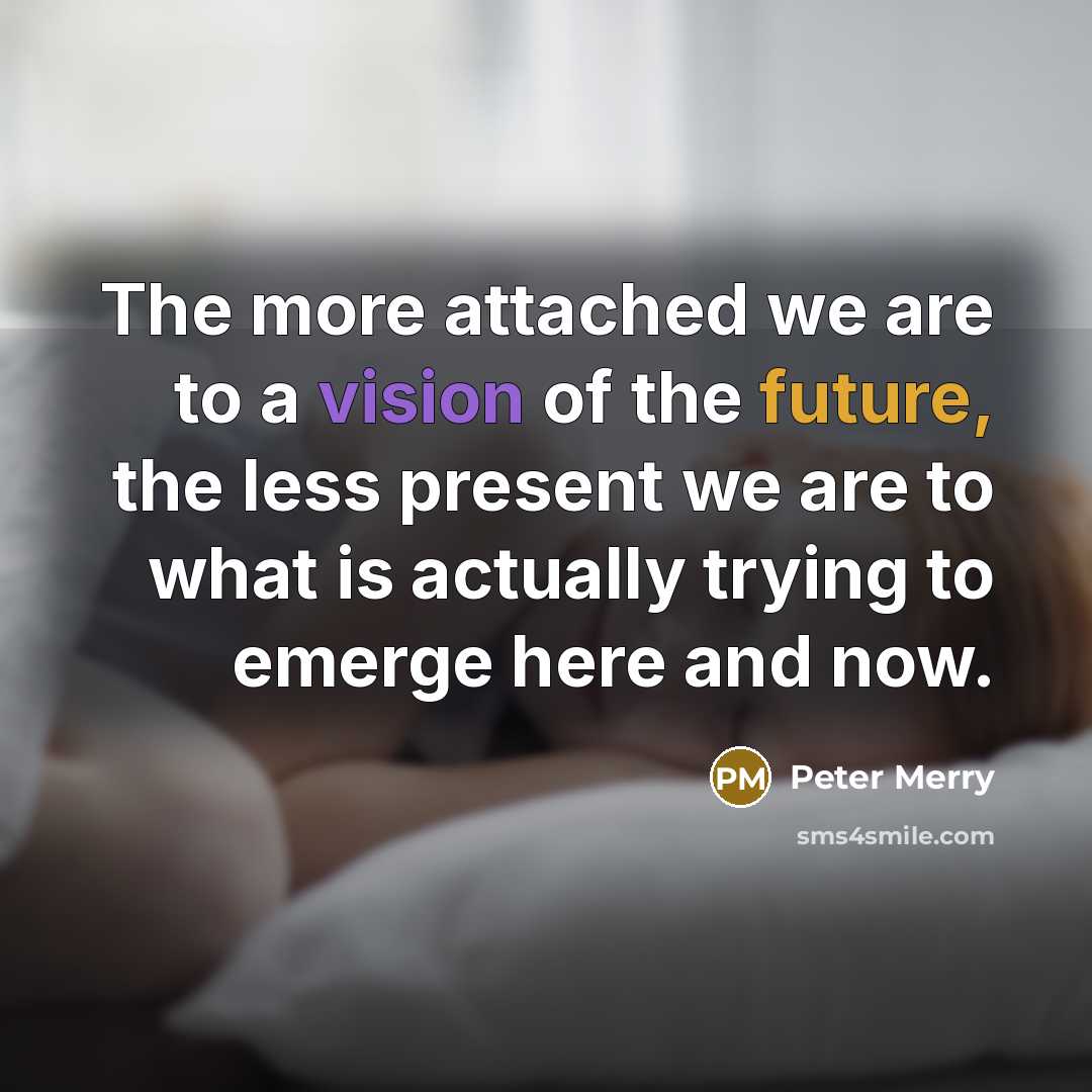“The more attached we are to a vision of the future, the less present we are to what is actually trying to emerge here and now.” quote by Peter Merry