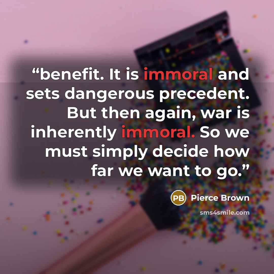 “benefit. It is immoral and sets dangerous precedent. But then again, war is inherently immoral. So we must simply decide how far we want to go.” quote by Pierce Brown