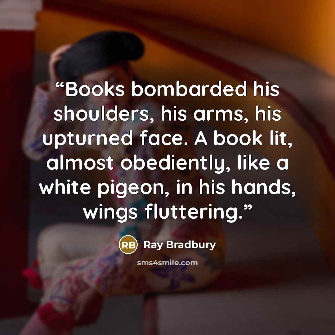“Books bombarded his shoulders, his arms, his upturned face. A book lit, almost obediently, like a white pigeon, in his hands, wings fluttering.” quote by Ray Bradbury