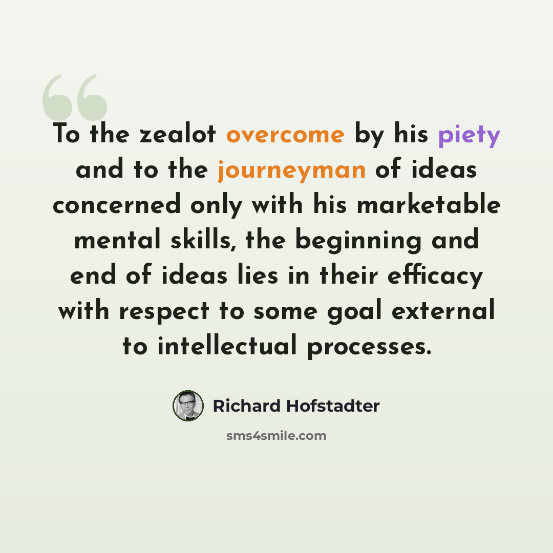 “To the zealot overcome by his piety and to the journeyman of ideas concerned only with his marketable mental skills, the beginning and end of ideas lies in their efficacy with respect to some goal external to intellectual processes.” quote by Richard Hofstadter