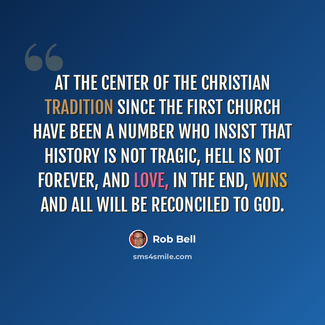“At the center of the Christian tradition since the first church have been a number who insist that history is not tragic, hell is not forever, and love, in the end, wins and all will be reconciled to God.” quote by Rob Bell
