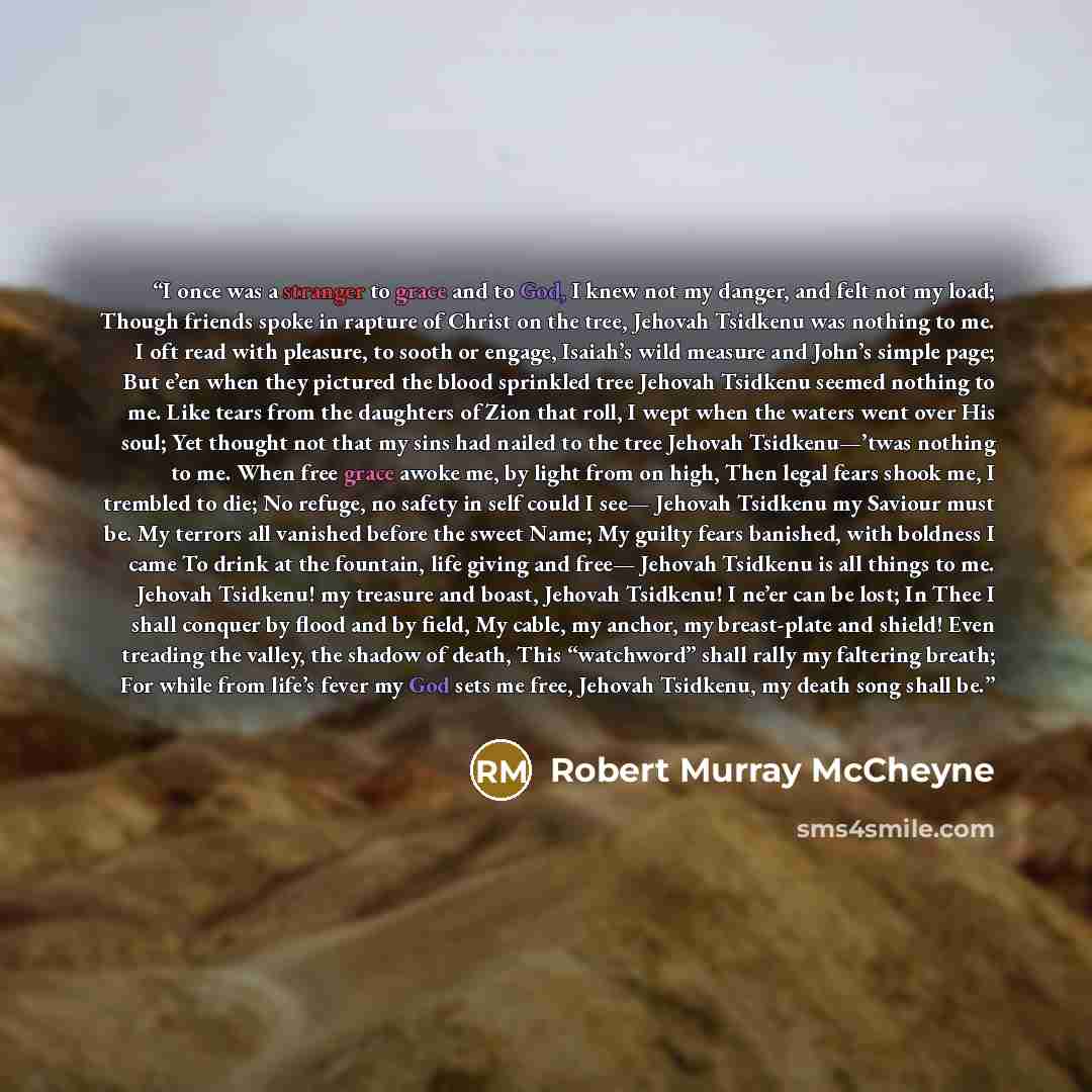 “I once was a stranger to grace and to God, I knew not my danger, and felt not my load; Though friends spoke in rapture of Christ on the tree, Jehovah Tsidkenu was nothing to me. I oft read with pleasure, to sooth or engage, Isaiah’s wild measure and John’s simple page; But e’en when they pictured…” quote by Robert Murray McCheyne