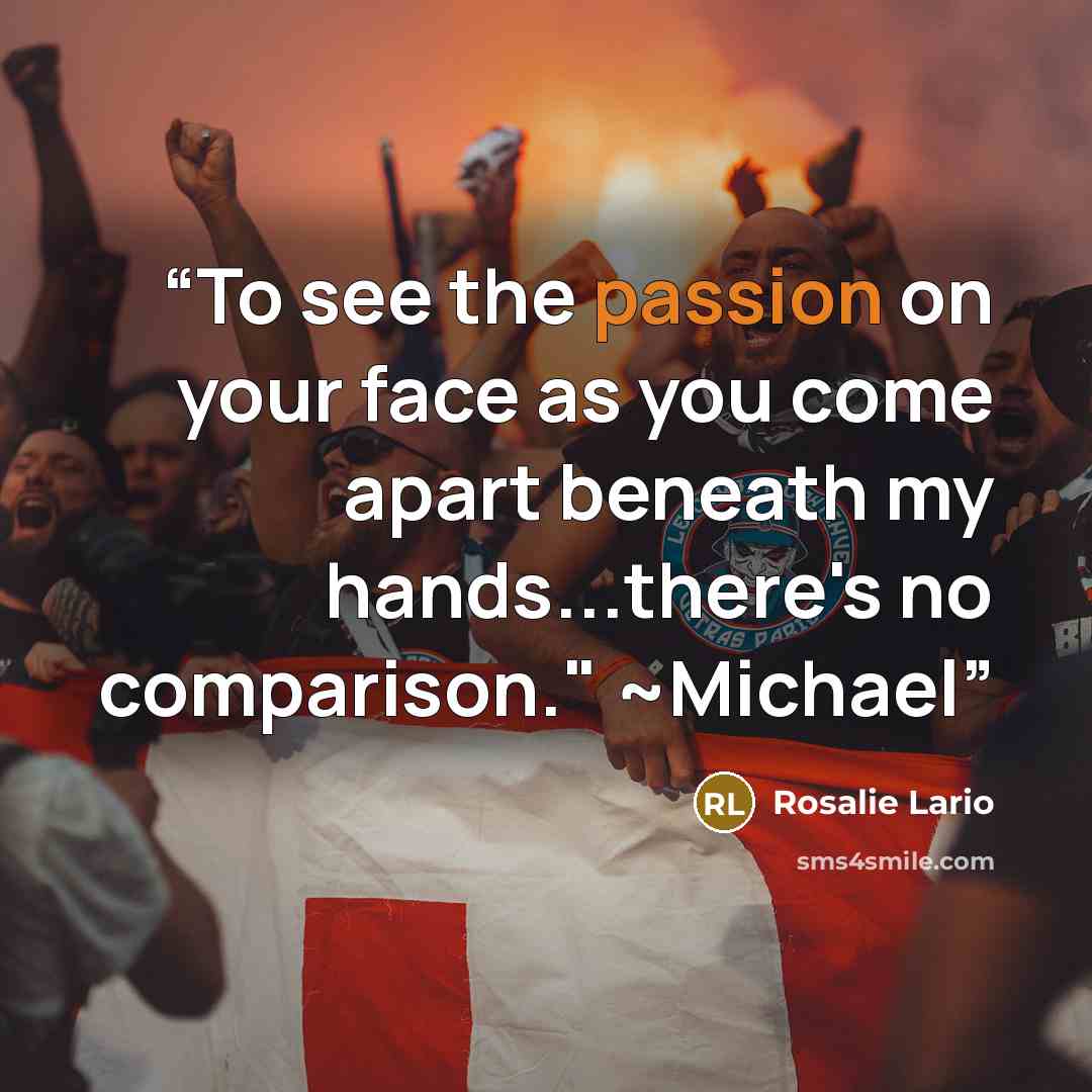 “To see the passion on your face as you come apart beneath my hands...there's no comparison." ~Michael” quote by Rosalie Lario