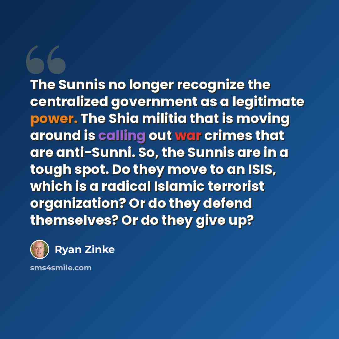 “The Sunnis no longer recognize the centralized government as a legitimate power. The Shia militia that is moving around is calling out war crimes that are anti-Sunni. So, the Sunnis are in a tough spot. Do they move to an ISIS, which is a radical Islamic terrorist organization? Or do they defend…” quote by Ryan Zinke