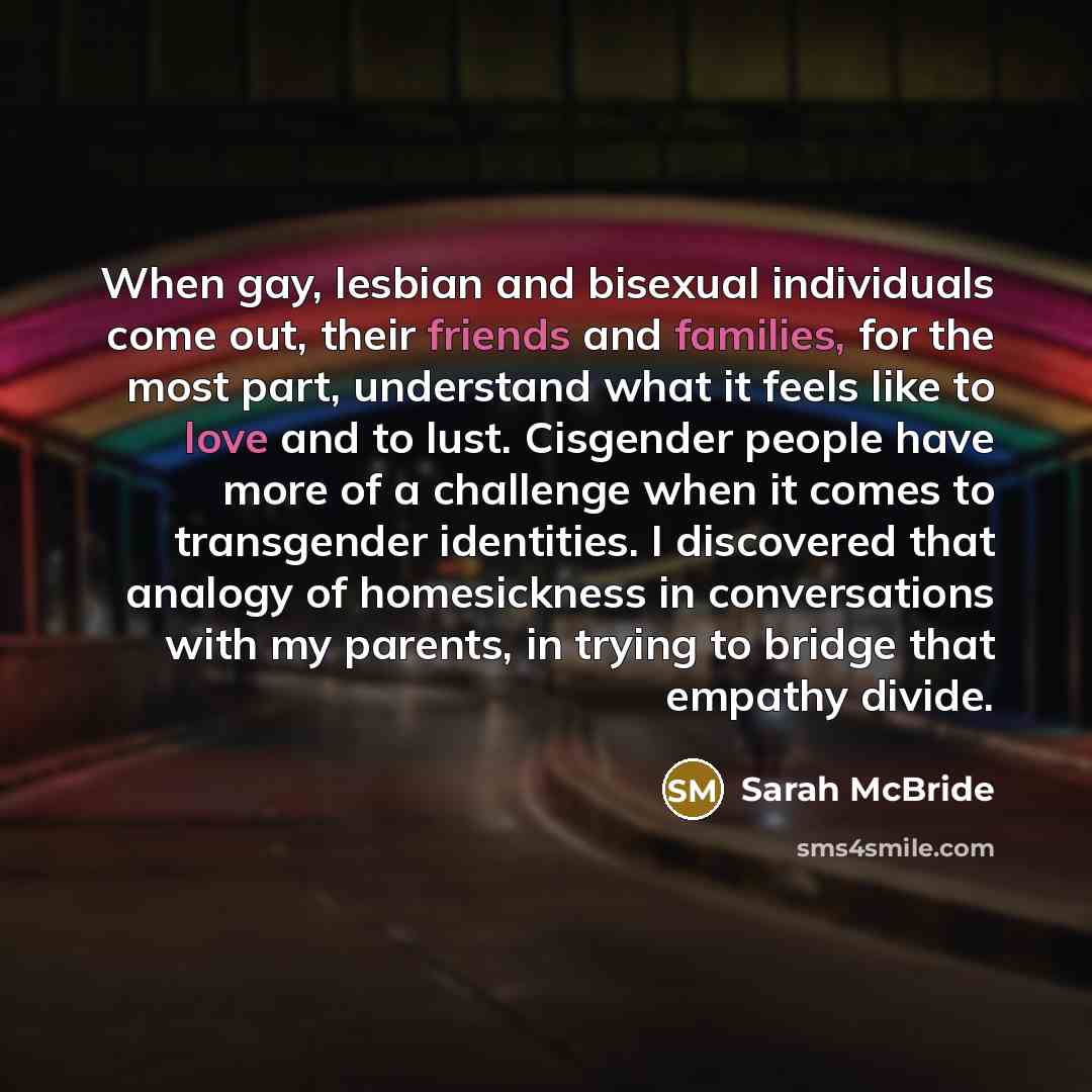 “When gay, lesbian and bisexual individuals come out, their friends and families, for the most part, understand what it feels like to love and to lust. Cisgender people have more of a challenge when it comes to transgender identities. I discovered that analogy of homesickness in conversations with…” quote by Sarah McBride