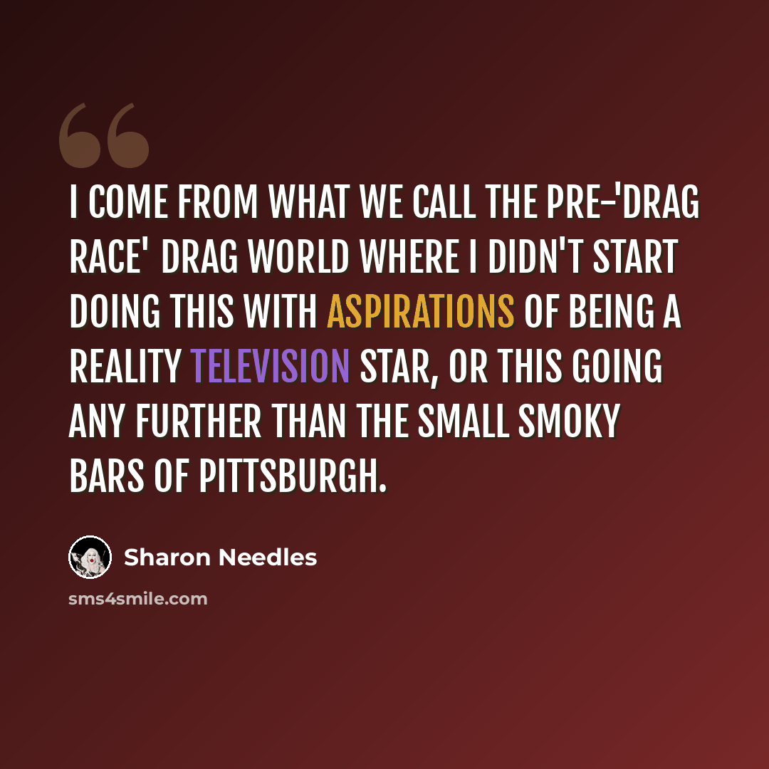 “I come from what we call the pre-'Drag Race' drag world where I didn't start doing this with aspirations of being a reality television star, or this going any further than the small smoky bars of Pittsburgh.” quote by Sharon Needles