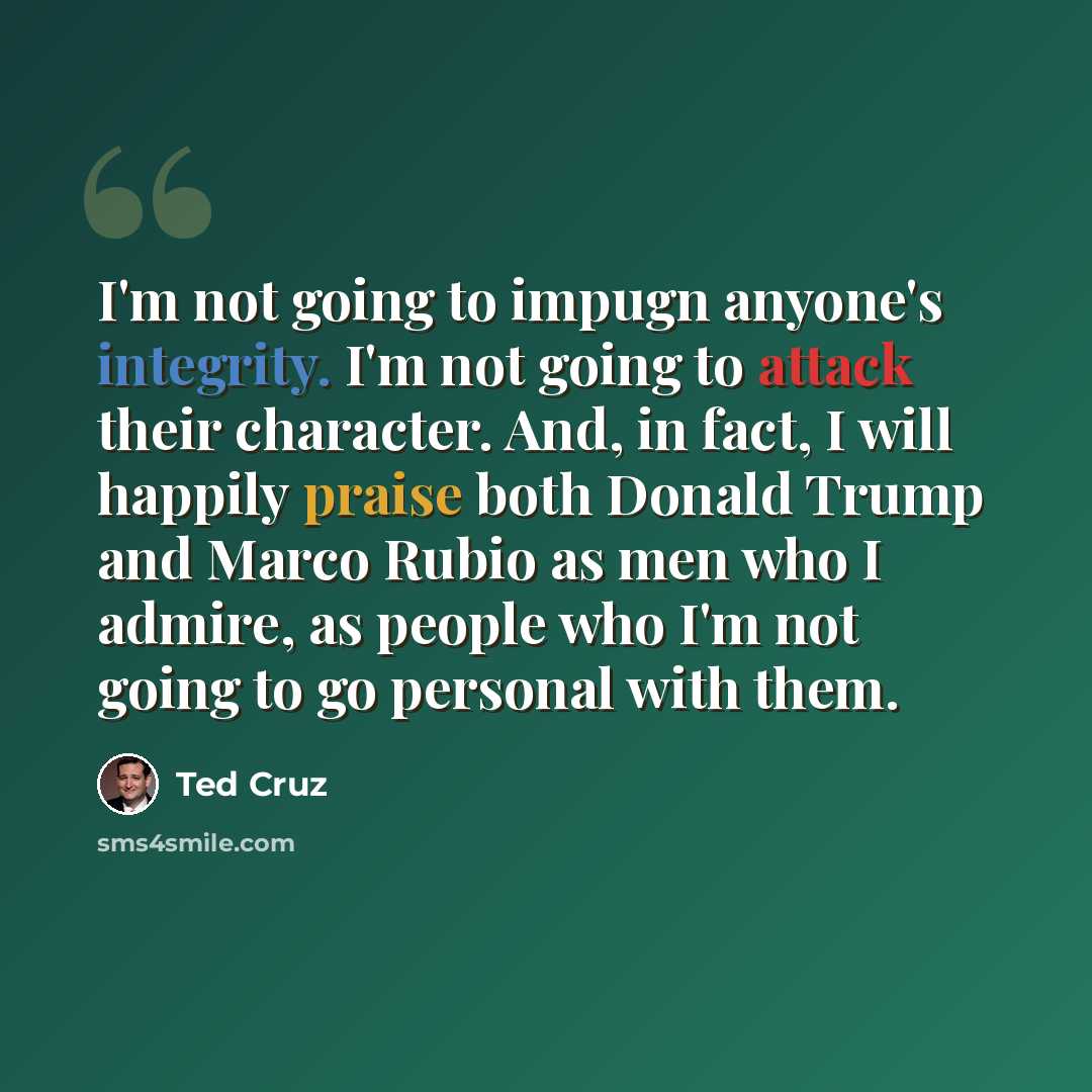 “I'm not going to impugn anyone's integrity. I'm not going to attack their character. And, in fact, I will happily praise both Donald Trump and Marco Rubio as men who I admire, as people who I'm not going to go personal with them.” quote by Ted Cruz