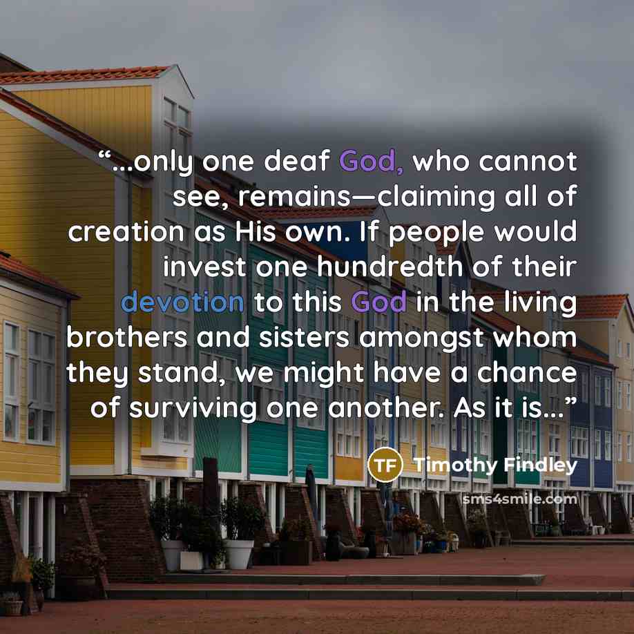 “...only one deaf God, who cannot see, remains—claiming all of creation as His own. If people would invest one hundredth of their devotion to this God in the living brothers and sisters amongst whom they stand, we might have a chance of surviving one another. As it is...” quote by Timothy Findley