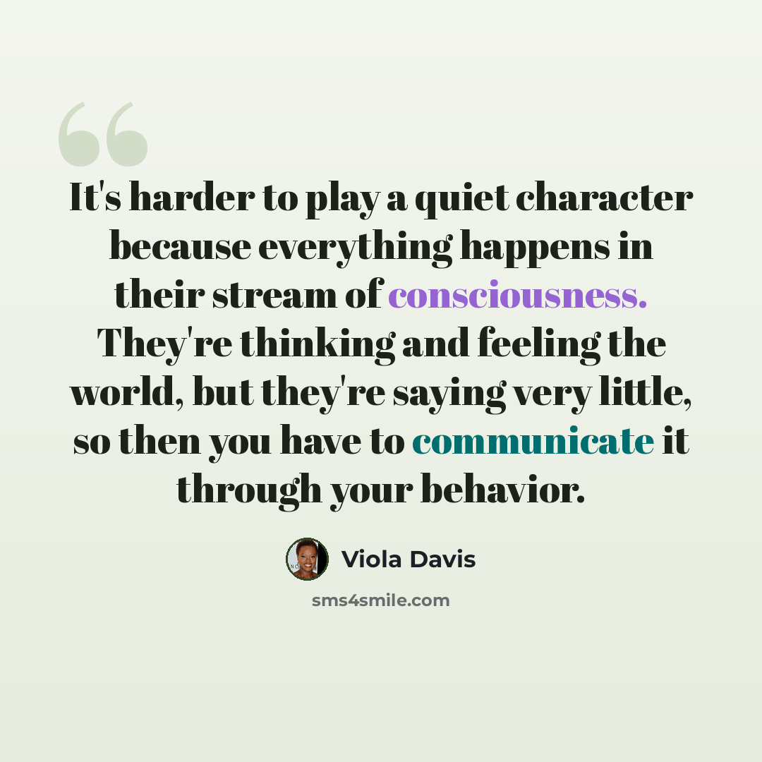 “It's harder to play a quiet character because everything happens in their stream of consciousness. They're thinking and feeling the world, but they're saying very little, so then you have to communicate it through your behavior.” quote by Viola Davis