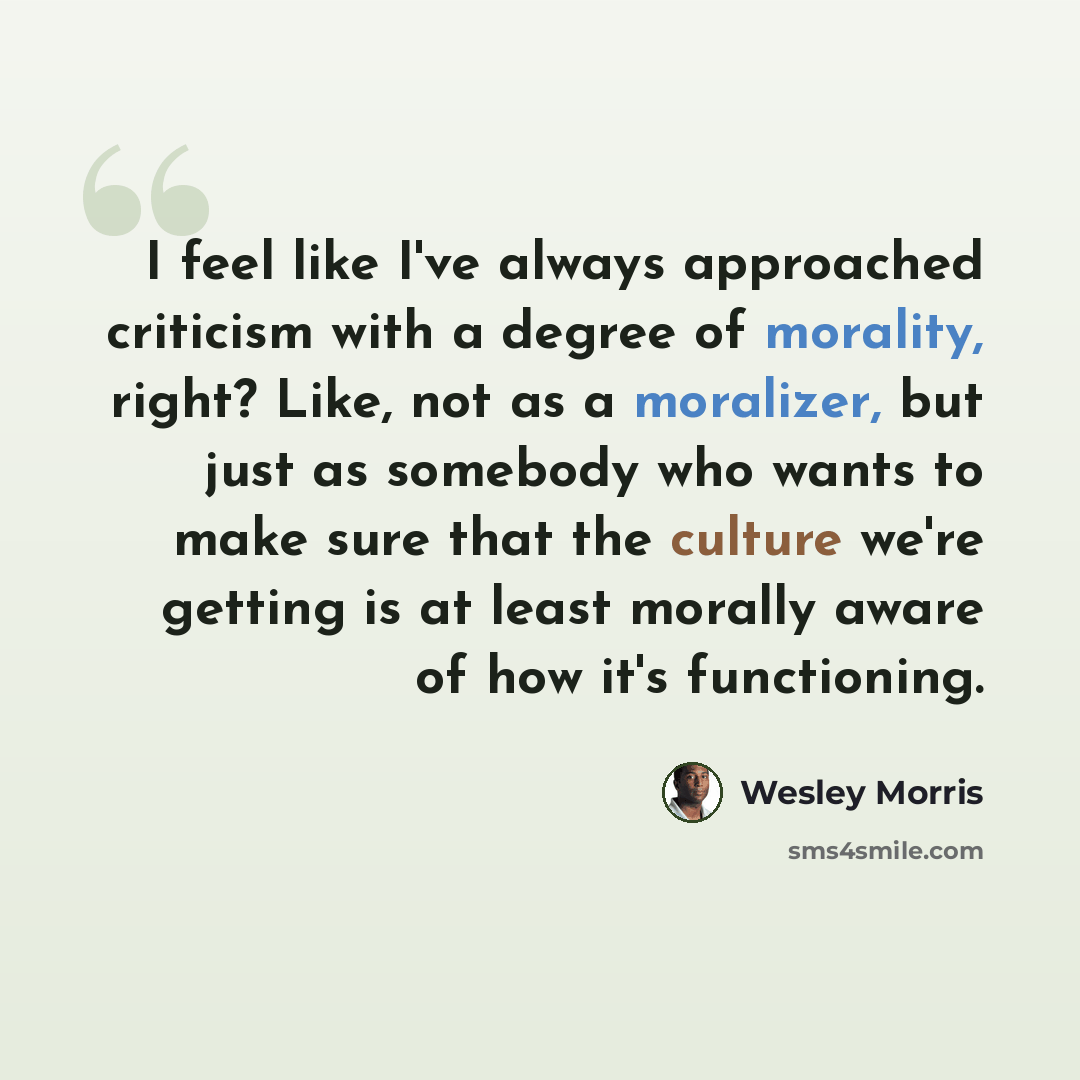 “I feel like I've always approached criticism with a degree of morality, right? Like, not as a moralizer, but just as somebody who wants to make sure that the culture we're getting is at least morally aware of how it's functioning.” quote by Wesley Morris