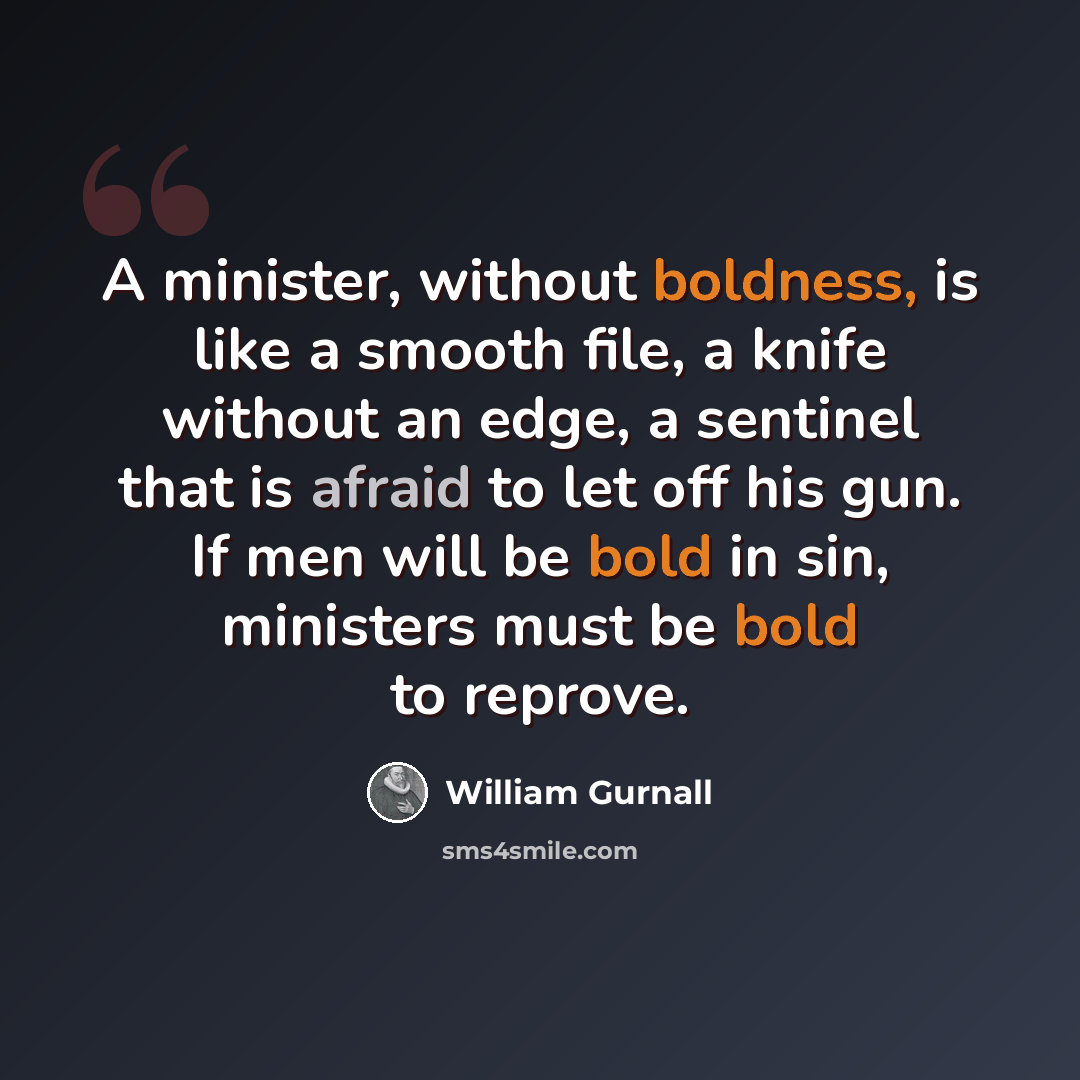 “A minister, without boldness, is like a smooth file, a knife without an edge, a sentinel that is afraid to let off his gun. If men will be bold in sin, ministers must be bold to reprove.” quote by William Gurnall