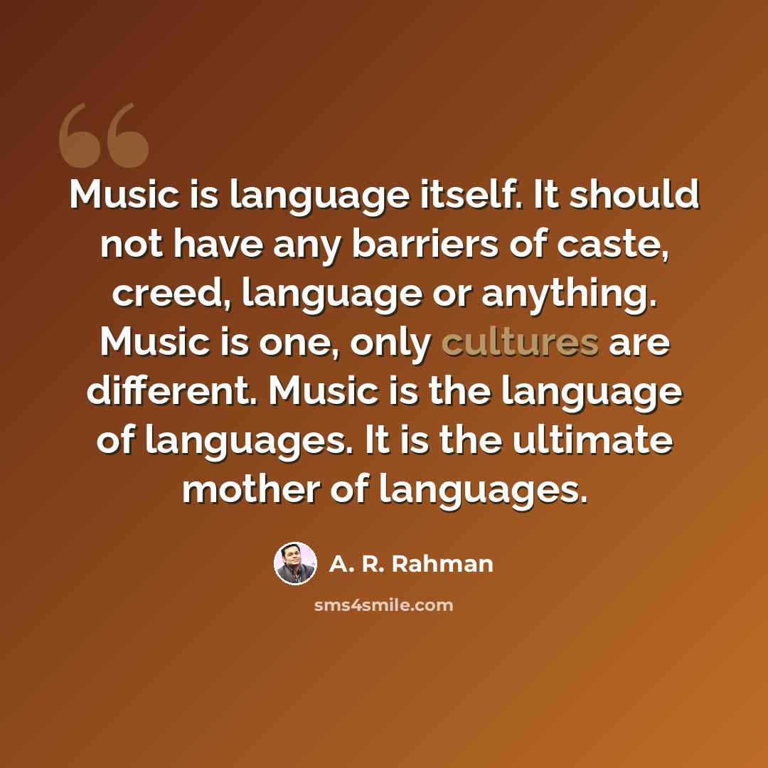 “Music is language itself. It should not have any barriers of caste, creed, language or anything. Music is one, only cultures are different. Music is the language of languages. It is the ultimate mother of languages.” quote by A. R. Rahman