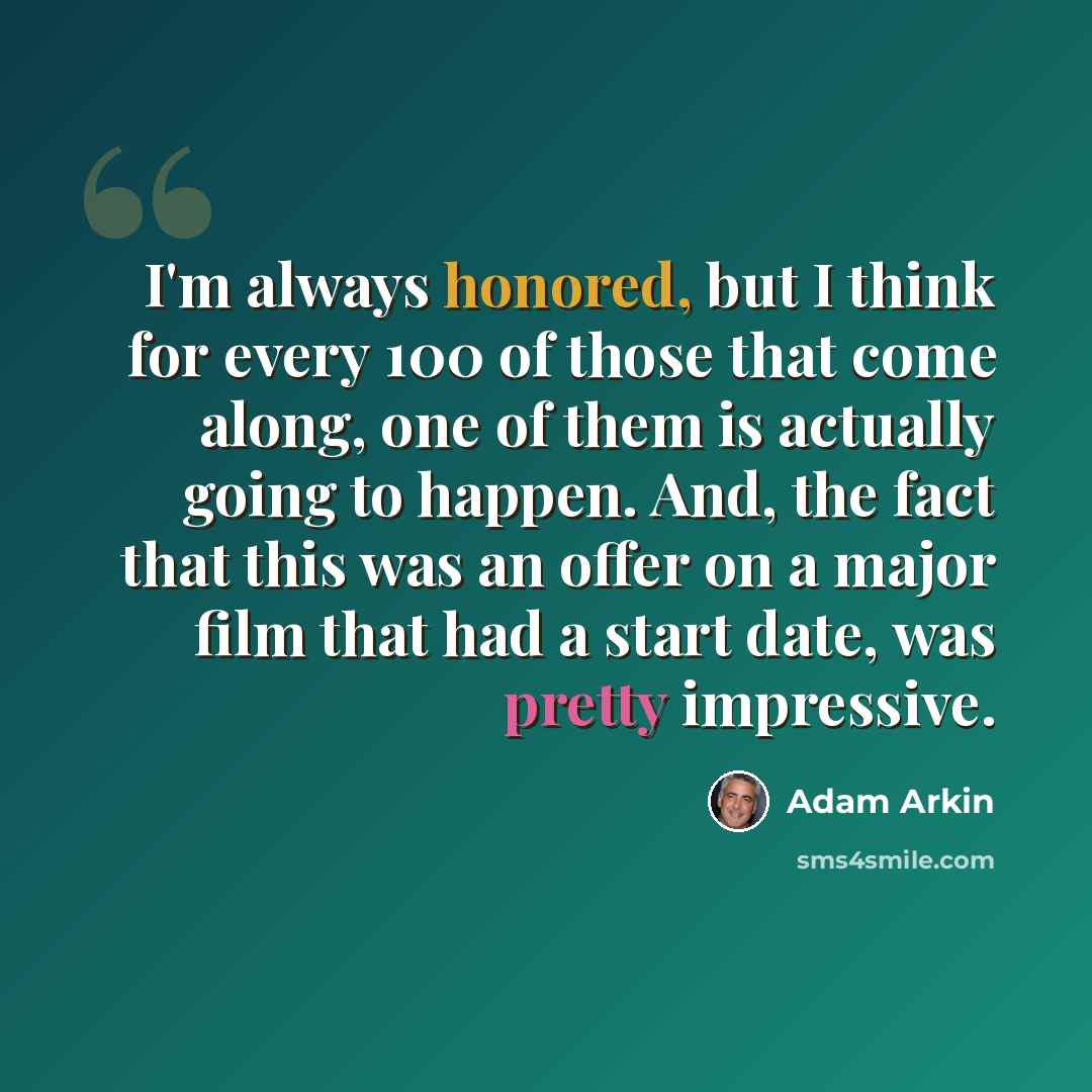 “I'm always honored, but I think for every 100 of those that come along, one of them is actually going to happen. And, the fact that this was an offer on a major film that had a start date, was pretty impressive.” quote by Adam Arkin