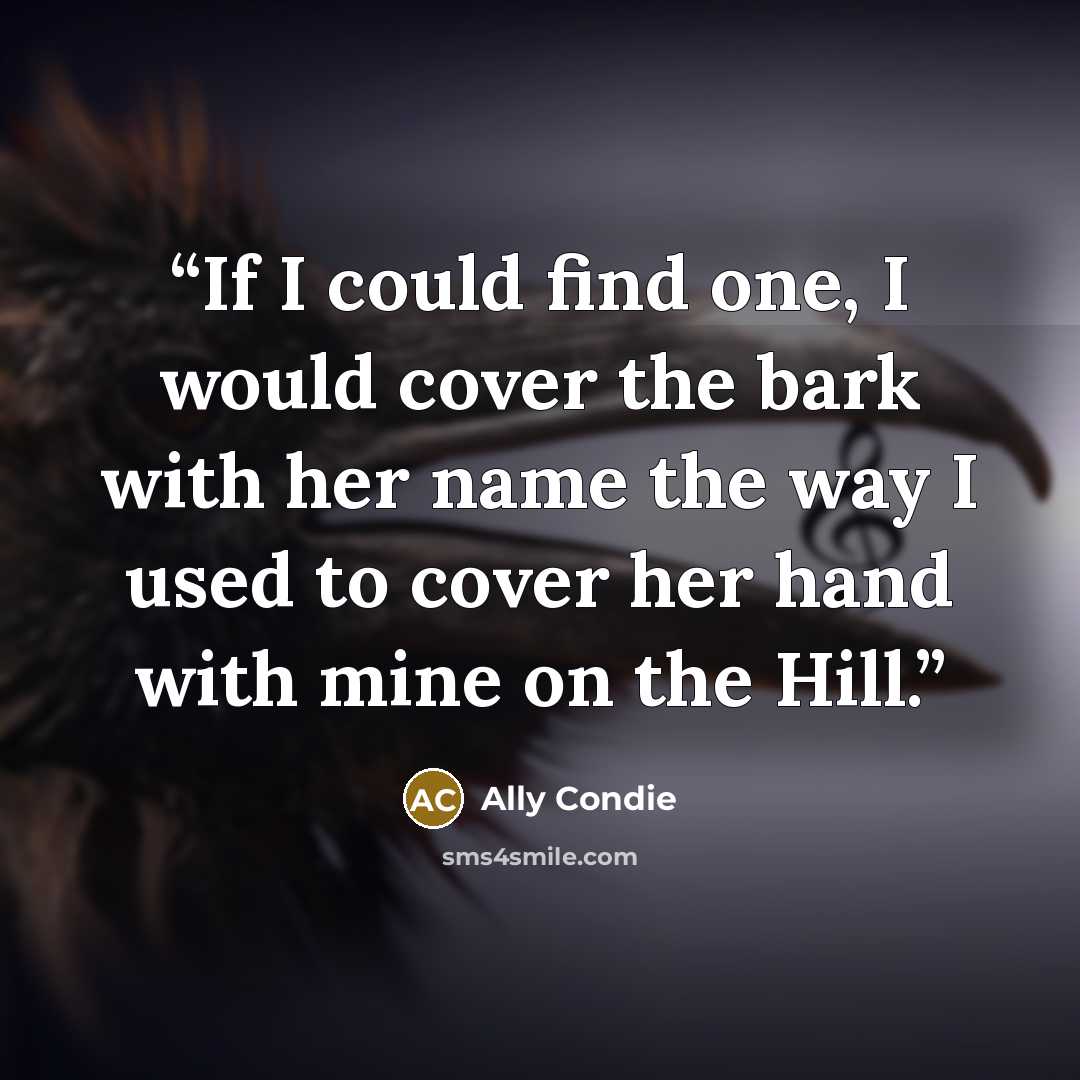 “If I could find one, I would cover the bark with her name the way I used to cover her hand with mine on the Hill.” quote by Ally Condie