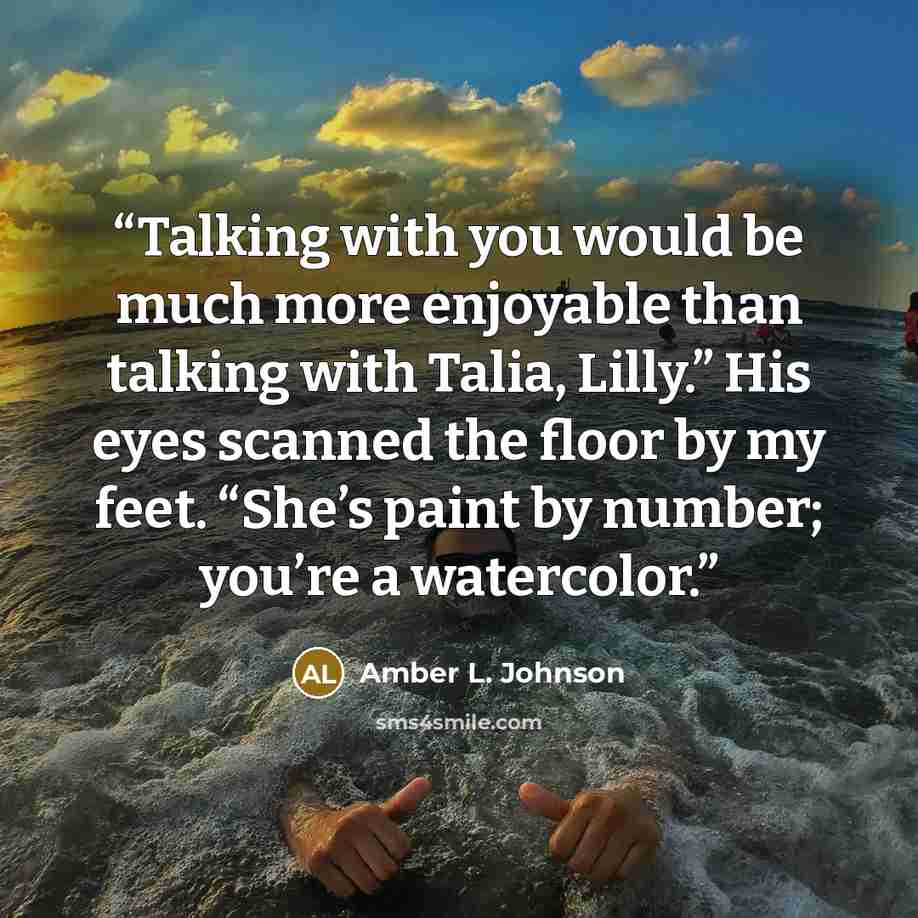 “Talking with you would be much more enjoyable than talking with Talia, Lilly.” His eyes scanned the floor by my feet. “She’s paint by number; you’re a watercolor.” quote by Amber L. Johnson