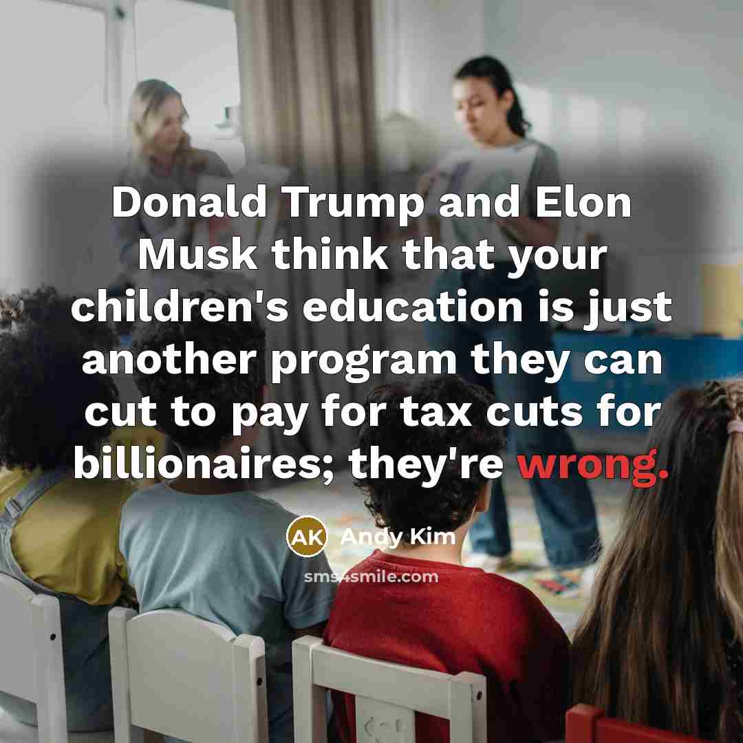 “Donald Trump and Elon Musk think that your children's education is just another program they can cut to pay for tax cuts for billionaires; they're wrong.” quote by Andy Kim