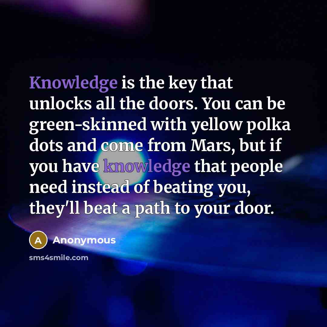 “Knowledge is the key that unlocks all the doors. You can be green-skinned with yellow polka dots and come from Mars, but if you have knowledge that people need instead of beating you, they'll beat a path to your door.” quote by Anonymous