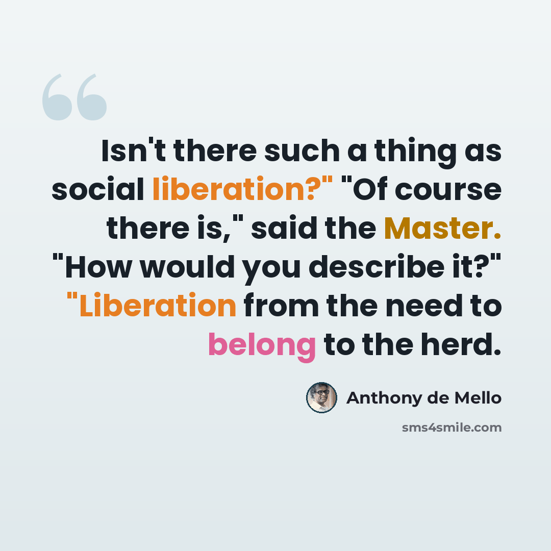 “Isn't there such a thing as social liberation?" "Of course there is," said the Master. "How would you describe it?" "Liberation from the need to belong to the herd.” quote by Anthony de Mello