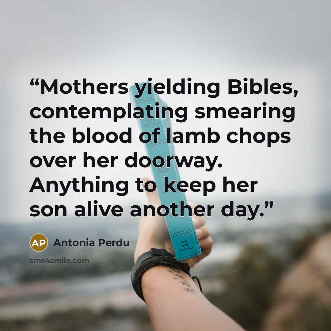 “Mothers yielding Bibles, contemplating smearing the blood of lamb chops over her doorway. Anything to keep her son alive another day.” quote by Antonia Perdu