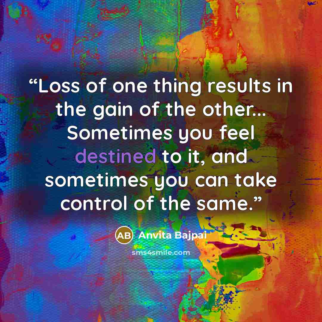 “Loss of one thing results in the gain of the other... Sometimes you feel destined to it, and sometimes you can take control of the same.” quote by Anvita Bajpai