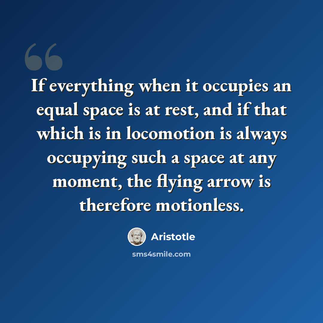 “If everything when it occupies an equal space is at rest, and if that which is in locomotion is always occupying such a space at any moment, the flying arrow is therefore motionless.” quote by Aristotle