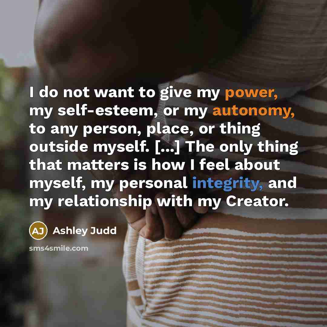 “I do not want to give my power, my self-esteem, or my autonomy, to any person, place, or thing outside myself. [...] The only thing that matters is how I feel about myself, my personal integrity, and my relationship with my Creator.” quote by Ashley Judd
