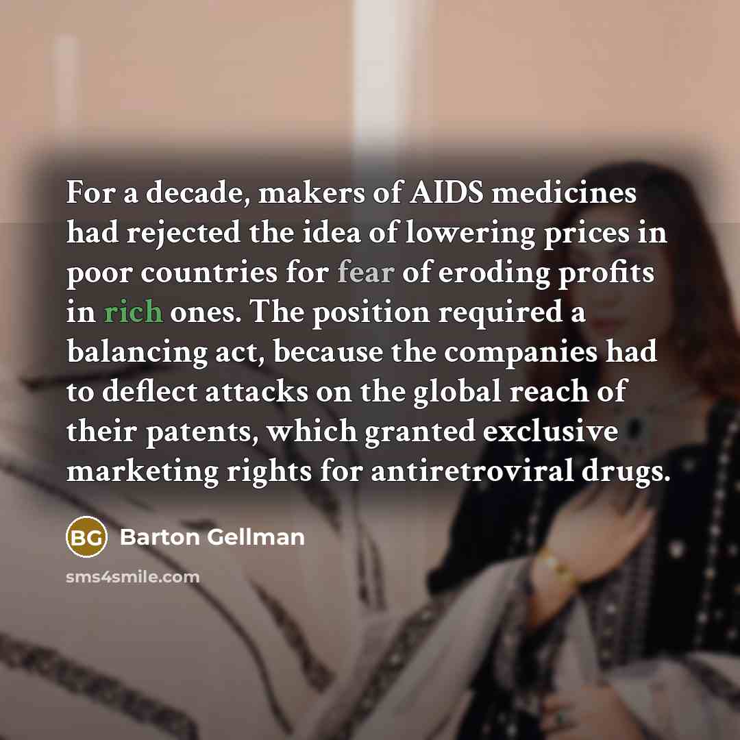“For a decade, makers of AIDS medicines had rejected the idea of lowering prices in poor countries for fear of eroding profits in rich ones. The position required a balancing act, because the companies had to deflect attacks on the global reach of their patents, which granted exclusive marketing…” quote by Barton Gellman