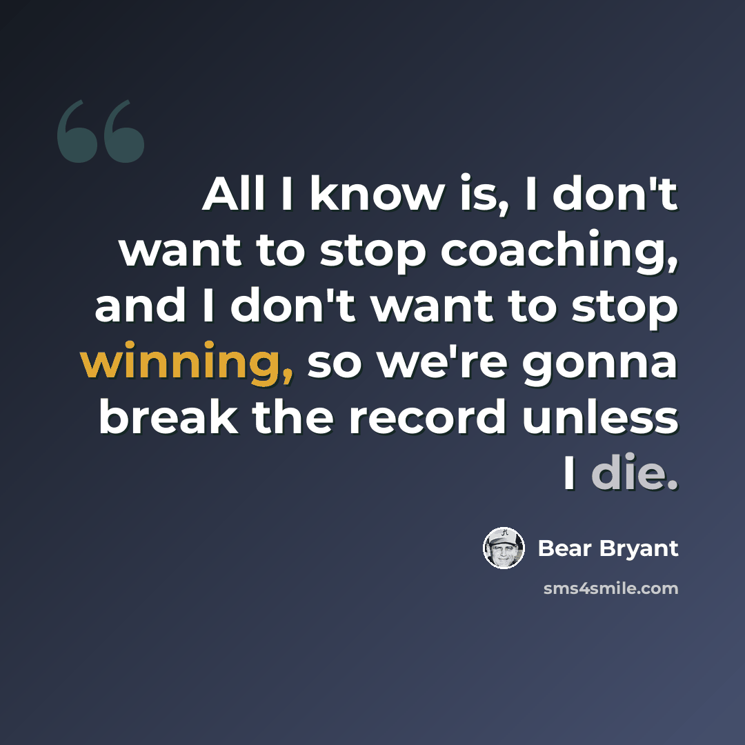 “All I know is, I don't want to stop coaching, and I don't want to stop winning, so we're gonna break the record unless I die.” quote by Bear Bryant