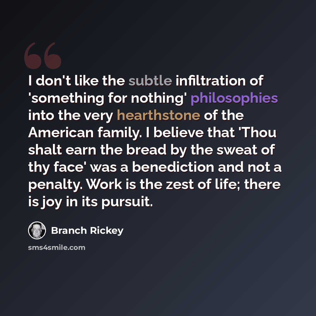 “I don't like the subtle infiltration of 'something for nothing' philosophies into the very hearthstone of the American family. I believe that 'Thou shalt earn the bread by the sweat of thy face' was a benediction and not a penalty. Work is the zest of life; there is joy in its pursuit.” quote by Branch Rickey