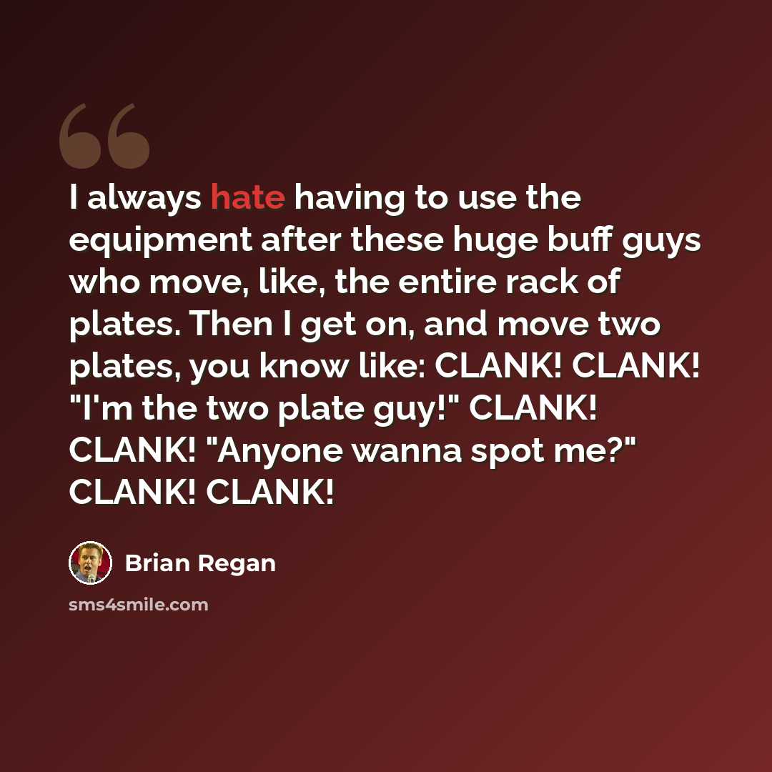 “I always hate having to use the equipment after these huge buff guys who move, like, the entire rack of plates. Then I get on, and move two plates, you know like: CLANK! CLANK! "I'm the two plate guy!" CLANK! CLANK! "Anyone wanna spot me?" CLANK! CLANK!” quote by Brian Regan