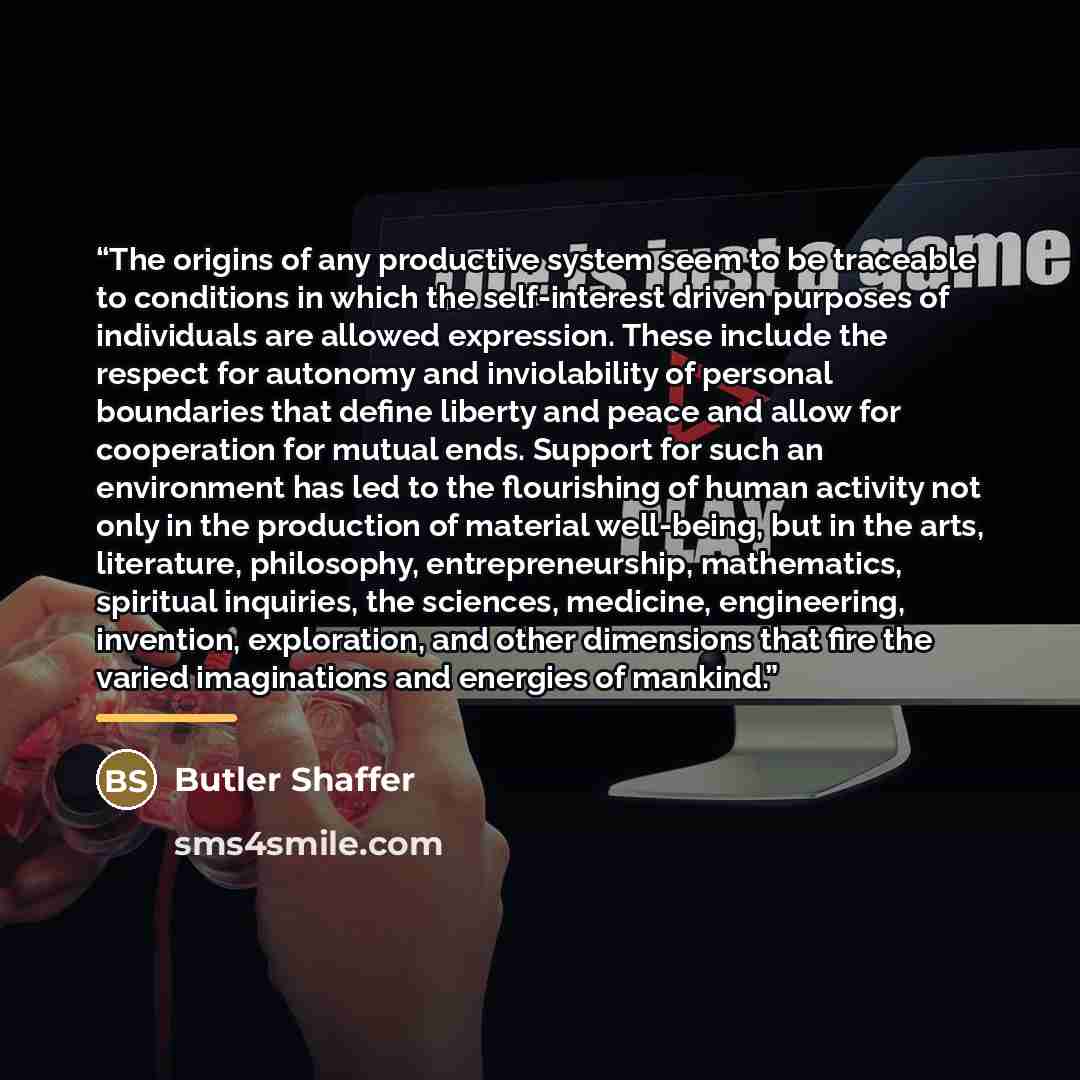 “The origins of any productive system seem to be traceable to conditions in which the self-interest driven purposes of individuals are allowed expression. These include the respect for autonomy and inviolability of personal boundaries that define liberty and peace and allow for cooperation for…” quote by Butler Shaffer