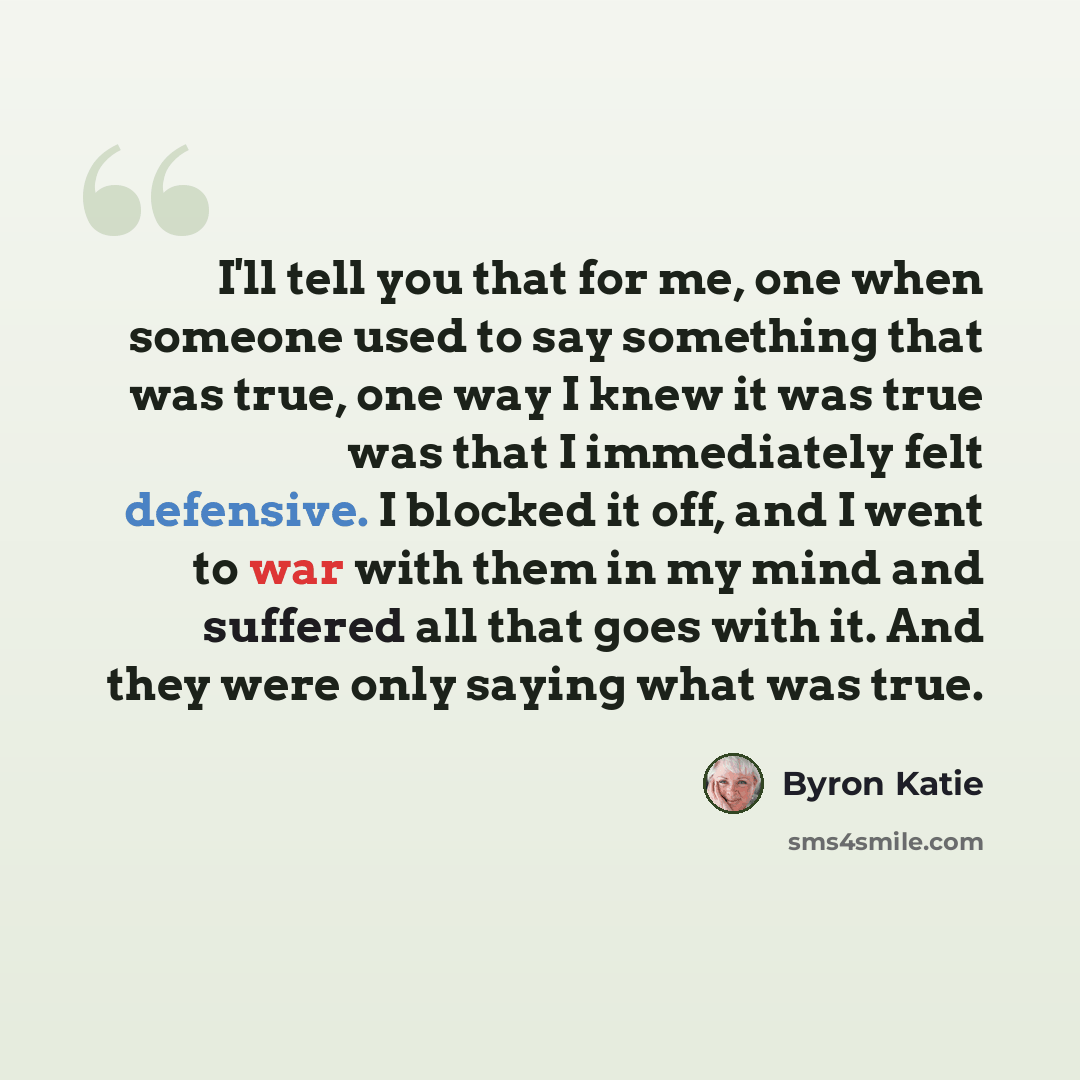 “I'll tell you that for me, one when someone used to say something that was true, one way I knew it was true was that I immediately felt defensive. I blocked it off, and I went to war with them in my mind and suffered all that goes with it. And they were only saying what was true.” quote by Byron Katie