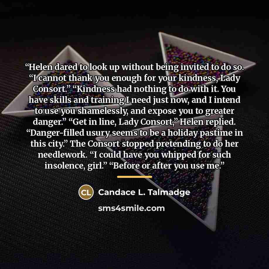 “Helen dared to look up without being invited to do so. “I cannot thank you enough for your kindness, Lady Consort.” “Kindness had nothing to do with it. You have skills and training I need just now, and I intend to use you shamelessly, and expose you to greater danger.” “Get in line, Lady…” quote by Candace L. Talmadge