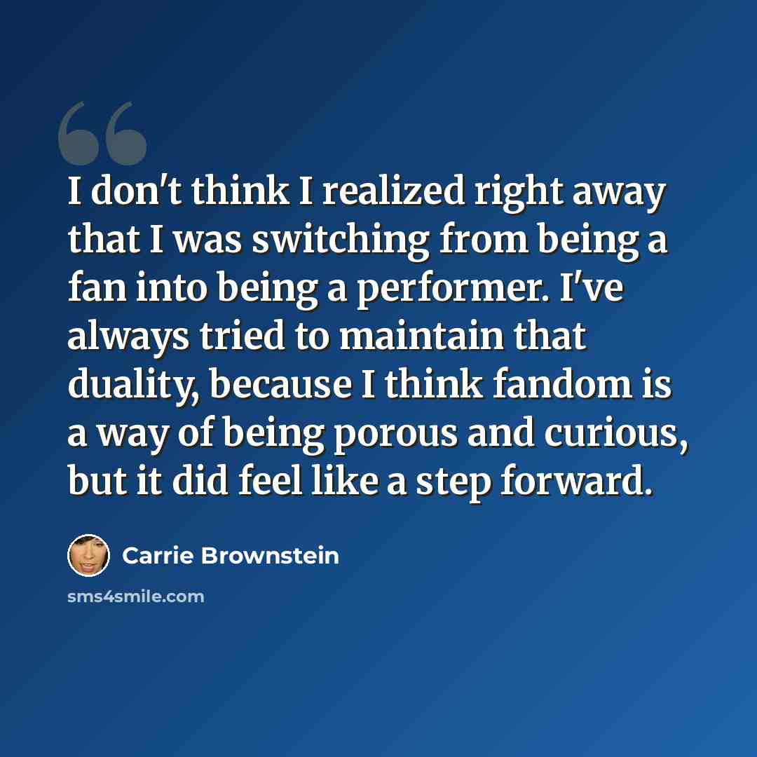 “I don't think I realized right away that I was switching from being a fan into being a performer. I've always tried to maintain that duality, because I think fandom is a way of being porous and curious, but it did feel like a step forward.” quote by Carrie Brownstein