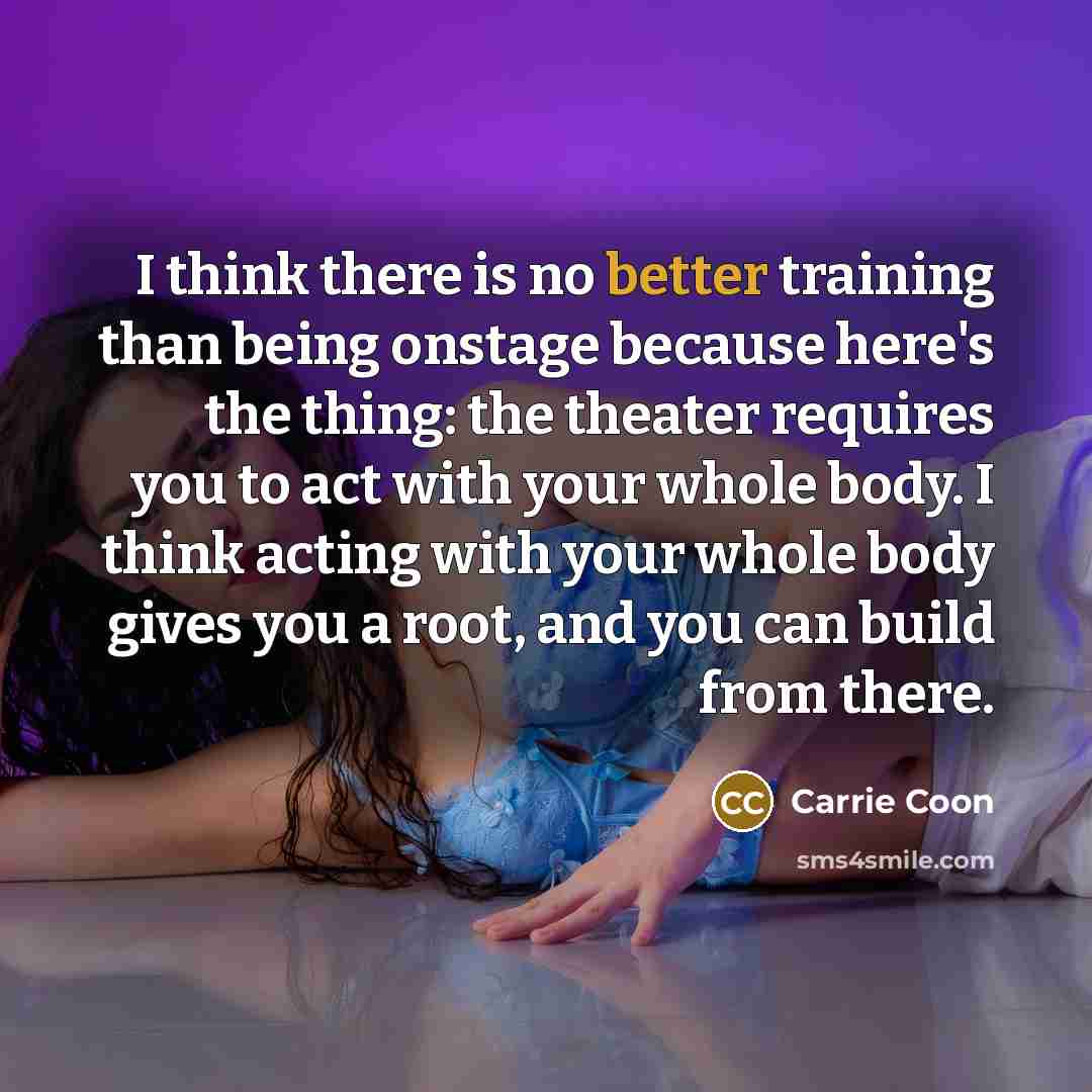 “I think there is no better training than being onstage because here's the thing: the theater requires you to act with your whole body. I think acting with your whole body gives you a root, and you can build from there.” quote by Carrie Coon