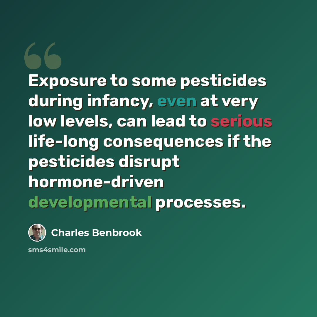 “Exposure to some pesticides during infancy, even at very low levels, can lead to serious life-long consequences if the pesticides disrupt hormone-driven developmental processes.” quote by Charles Benbrook