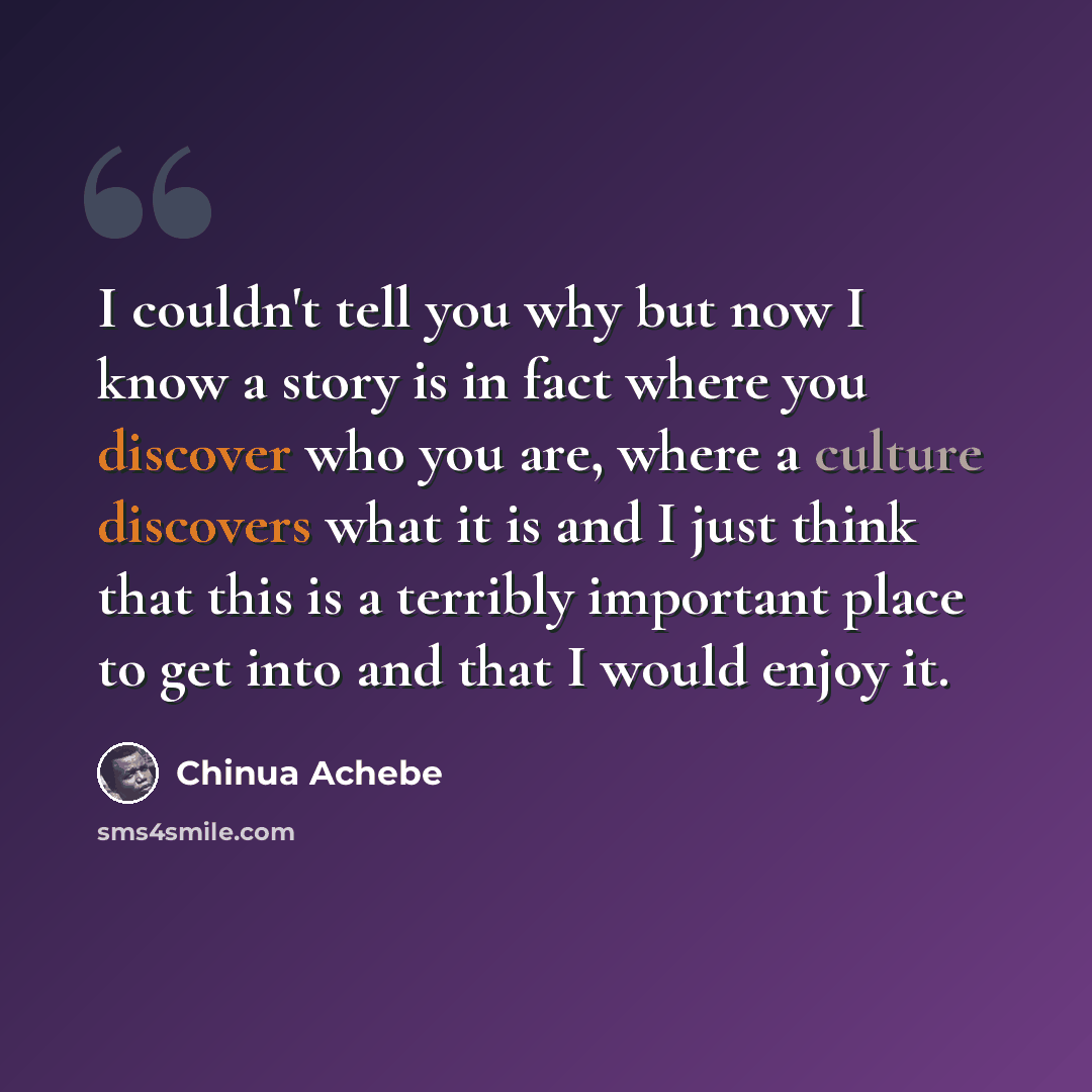 “I couldn't tell you why but now I know a story is in fact where you discover who you are, where a culture discovers what it is and I just think that this is a terribly important place to get into and that I would enjoy it.” quote by Chinua Achebe