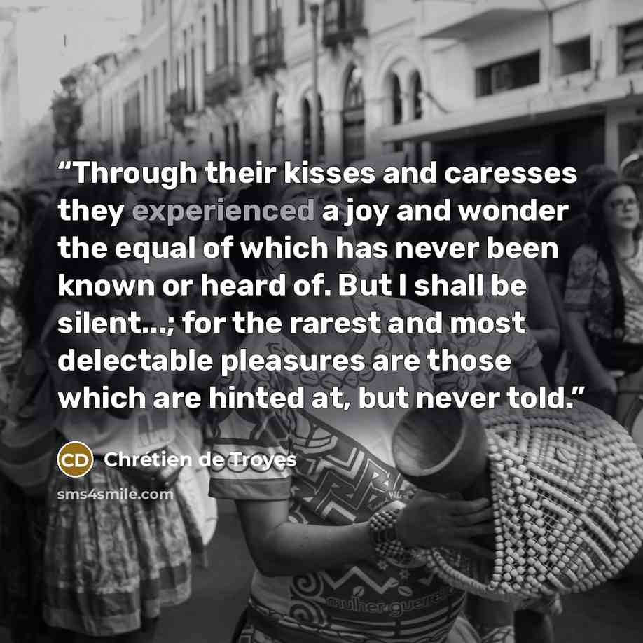 “Through their kisses and caresses they experienced a joy and wonder the equal of which has never been known or heard of. But I shall be silent...; for the rarest and most delectable pleasures are those which are hinted at, but never told.” quote by Chrétien de Troyes