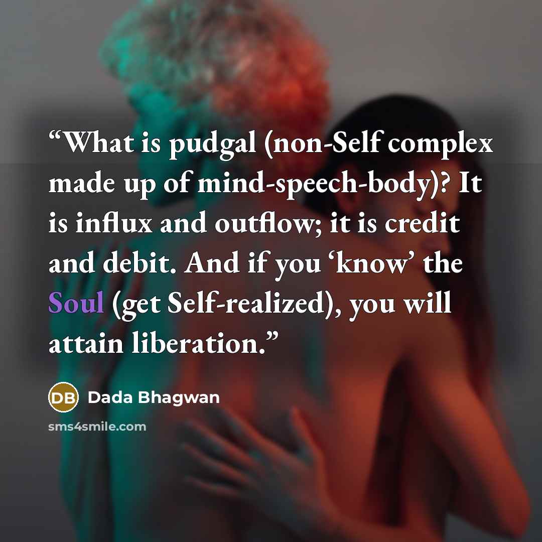 “What is pudgal (non-Self complex made up of mind-speech-body)? It is influx and outflow; it is credit and debit. And if you ‘know’ the Soul (get Self-realized), you will attain liberation.” quote by Dada Bhagwan