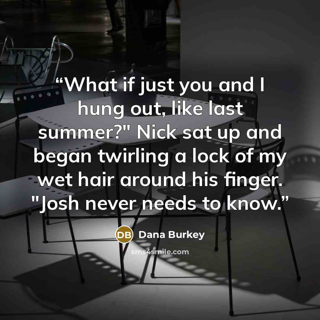 “What if just you and I hung out, like last summer?" Nick sat up and began twirling a lock of my wet hair around his finger. "Josh never needs to know.” quote by Dana Burkey