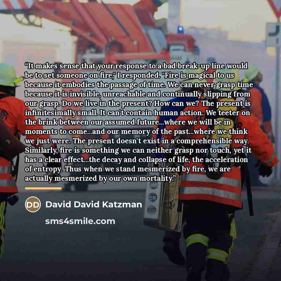 “It makes sense that your response to a bad break-up line would be to set someone on fire," I responded. "Fire is magical to us because it embodies the passage of time. We can never grasp time because it is invisible, unreachable and continually slipping from our grasp. Do we live in the present?…” quote by David David Katzman