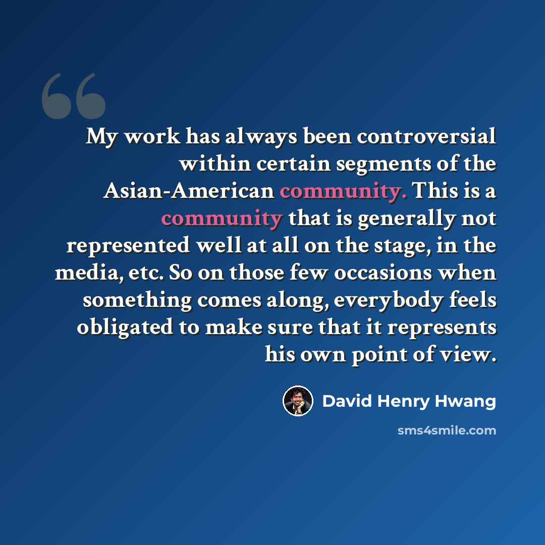 “My work has always been controversial within certain segments of the Asian-American community. This is a community that is generally not represented well at all on the stage, in the media, etc. So on those few occasions when something comes along, everybody feels obligated to make sure that it…” quote by David Henry Hwang